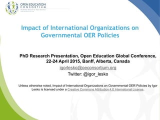 Impact of International Organizations on
Governmental OER Policies
PhD Research Presentation, Open Education Global Conference,
22-24 April 2015, Banff, Alberta, Canada
igorlesko@oeconsortium.org
Twitter: @igor_lesko
Unless otherwise noted, Impact of International Organizations on Governmental OER Policies by Igor
Lesko is licensed under a Creative Commons Attribution 4.0 International License.
 