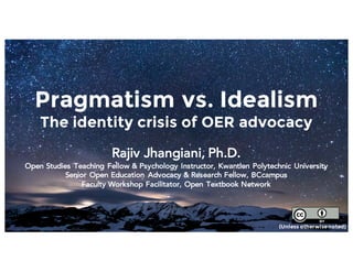Pragmatism vs. Idealism
The identity crisis of OER advocacy
Rajiv Jhangiani, Ph.D.
Open Studies Teaching Fellow & Psychology Instructor, Kwantlen Polytechnic University
Senior Open Education Advocacy & Research Fellow, BCcampus
Faculty Workshop Facilitator, Open Textbook Network
(Unless otherwisenoted)
 