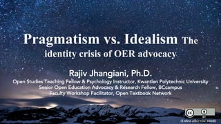 Pragmatism vs. Idealism The
identity crisis of OER advocacy
Rajiv Jhangiani, Ph.D.
Open Studies Teaching Fellow & Psychology Instructor, Kwantlen Polytechnic University
Senior Open Education Advocacy & Research Fellow, BCcampus
Faculty Workshop Facilitator, Open Textbook Network
(Unless otherwise noted)
 