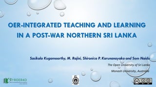OER-INTEGRATED TEACHING AND LEARNING
IN A POST-WAR NORTHERN SRI LANKA
Sasikala Kugamoorthy, M. Rajini, Shironica P. Karunanayaka and Som Naidu
The Open University of Sri Lanka
Monash University, Australia
 