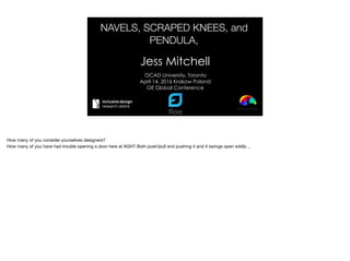 NAVELS, SCRAPED KNEES, and
PENDULA,
Jess Mitchell
OCAD University, Toronto
April 14, 2016 Krakow Poland
OE Global Conference
How many of you consider yourselves designers? 
How many of you have had trouble opening a door here at AGH? Both push/pull and pushing it and it swings open wildly…
 