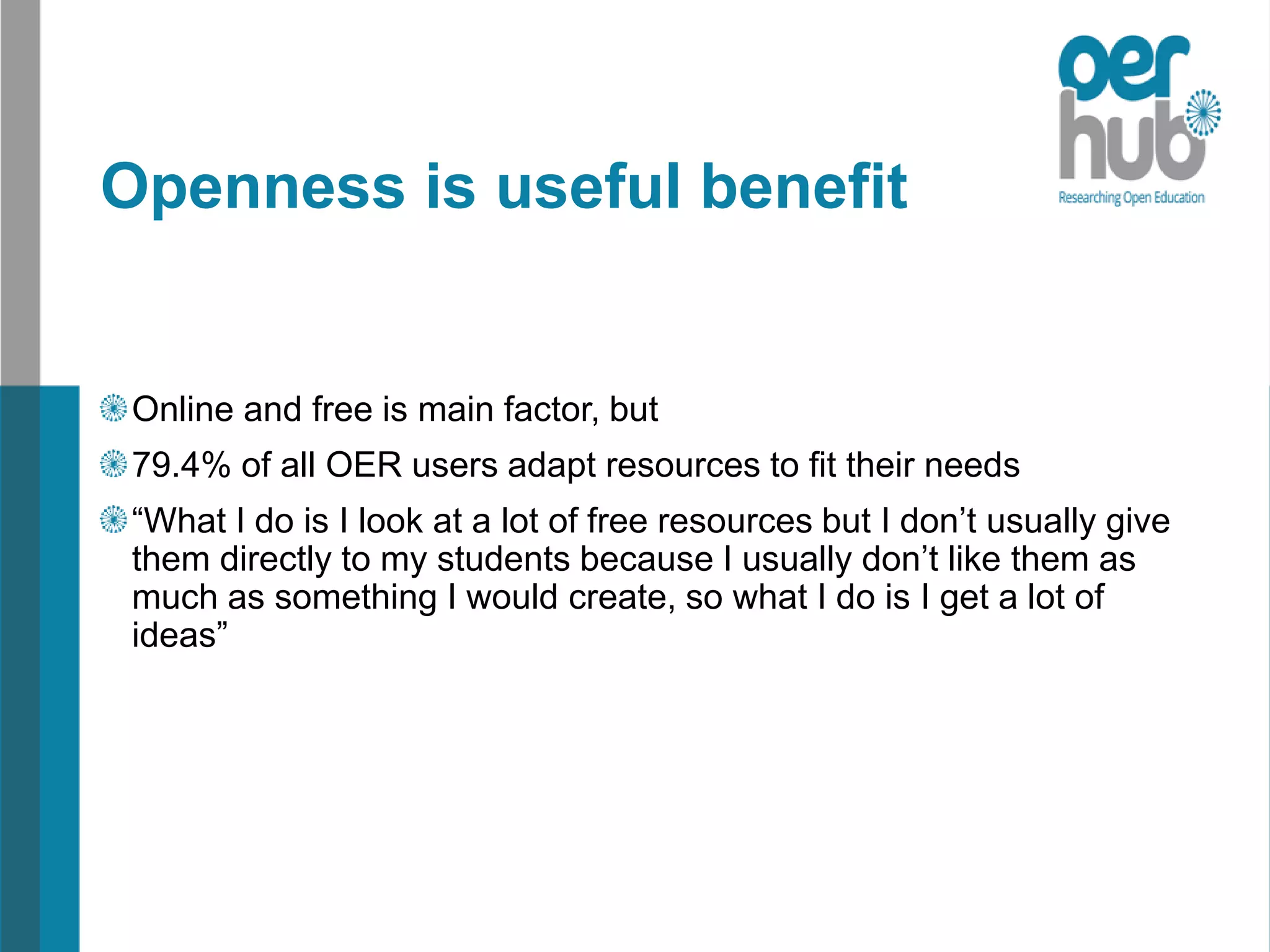 Openness is useful benefit
Online and free is main factor, but
79.4% of all OER users adapt resources to fit their needs
“What I do is I look at a lot of free resources but I don’t usually give
them directly to my students because I usually don’t like them as
much as something I would create, so what I do is I get a lot of
ideas”
 