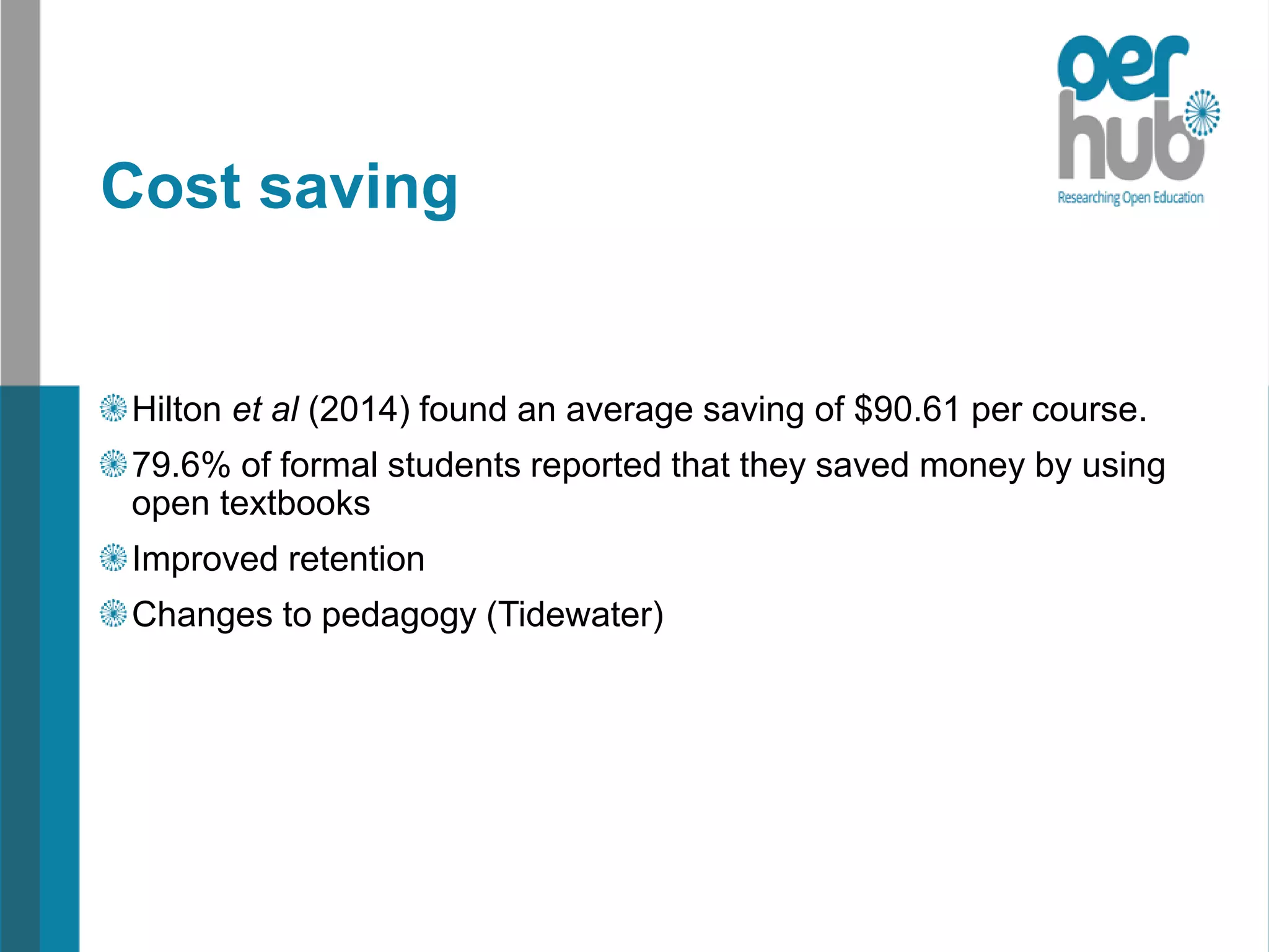 Cost saving
Hilton et al (2014) found an average saving of $90.61 per course.
79.6% of formal students reported that they saved money by using
open textbooks
Improved retention
Changes to pedagogy (Tidewater)
 