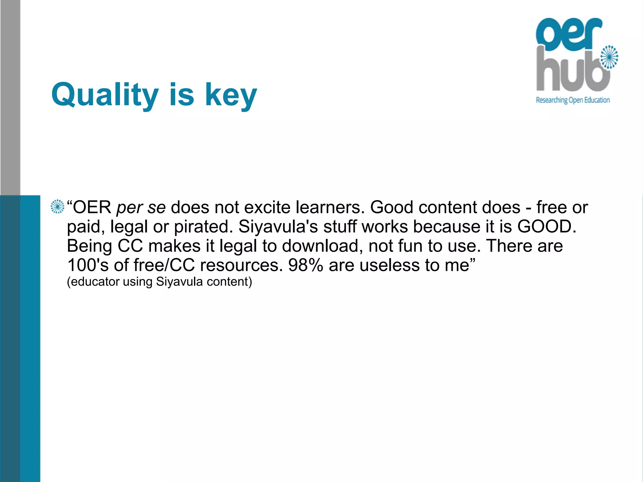 Quality is key
“OER per se does not excite learners. Good content does - free or
paid, legal or pirated. Siyavula's stuff works because it is GOOD.
Being CC makes it legal to download, not fun to use. There are
100's of free/CC resources. 98% are useless to me”
(educator using Siyavula content)
 