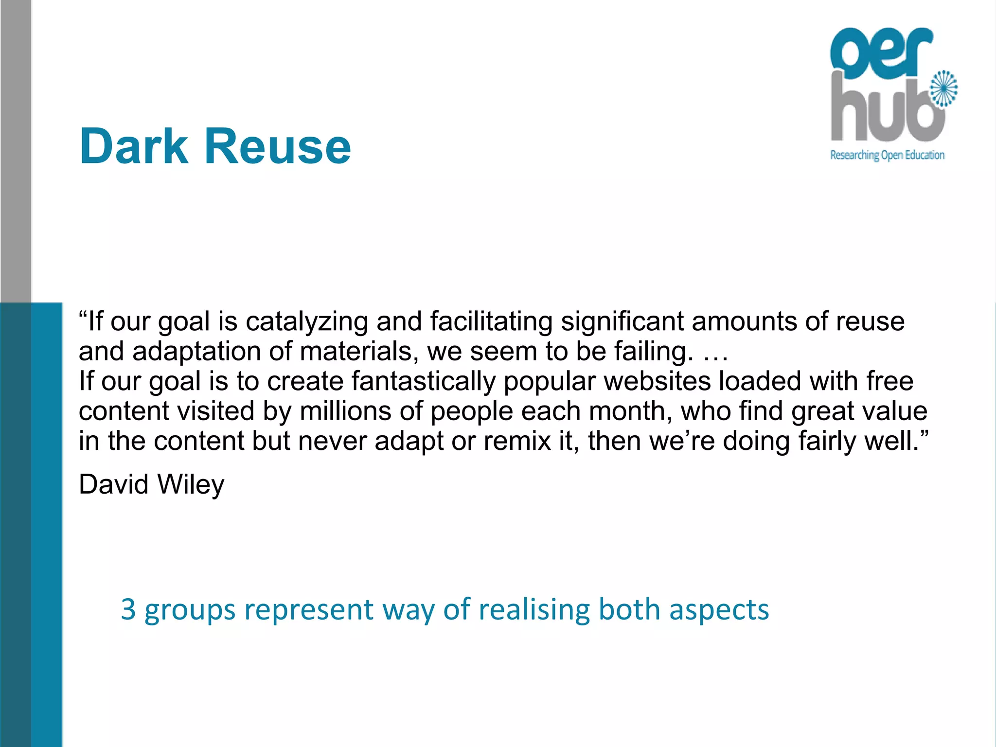 Dark Reuse
“If our goal is catalyzing and facilitating significant amounts of reuse
and adaptation of materials, we seem to be failing. …
If our goal is to create fantastically popular websites loaded with free
content visited by millions of people each month, who find great value
in the content but never adapt or remix it, then we’re doing fairly well.”
David Wiley
3 groups represent way of realising both aspects
 