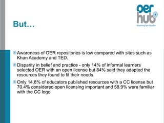 But…
Awareness of OER repositories is low compared with sites such as
Khan Academy and TED.
Disparity in belief and practice - only 14% of informal learners
selected OER with an open license but 84% said they adapted the
resources they found to fit their needs.
Only 14.8% of educators published resources with a CC license but
70.4% considered open licensing important and 58.9% were familiar
with the CC logo
 