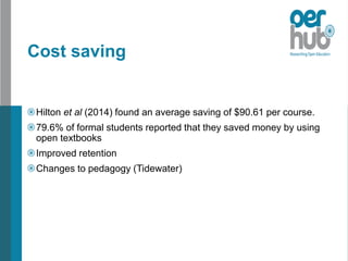 Cost saving
Hilton et al (2014) found an average saving of $90.61 per course.
79.6% of formal students reported that they saved money by using
open textbooks
Improved retention
Changes to pedagogy (Tidewater)
 