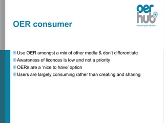 OER consumer
Use OER amongst a mix of other media & don’t differentiate
Awareness of licences is low and not a priority
OERs are a ‘nice to have’ option
Users are largely consuming rather than creating and sharing
 