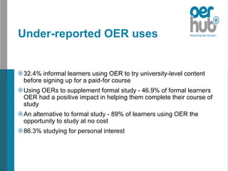 Under-reported OER uses
32.4% informal learners using OER to try university-level content
before signing up for a paid-for course
Using OERs to supplement formal study - 46.9% of formal learners
OER had a positive impact in helping them complete their course of
study
An alternative to formal study - 89% of learners using OER the
opportunity to study at no cost
86.3% studying for personal interest
 