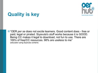 Quality is key
“OER per se does not excite learners. Good content does - free or
paid, legal or pirated. Siyavula's stuff works because it is GOOD.
Being CC makes it legal to download, not fun to use. There are
100's of free/CC resources. 98% are useless to me”
(educator using Siyavula content)
 