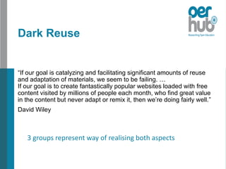 Dark Reuse
“If our goal is catalyzing and facilitating significant amounts of reuse
and adaptation of materials, we seem to be failing. …
If our goal is to create fantastically popular websites loaded with free
content visited by millions of people each month, who find great value
in the content but never adapt or remix it, then we’re doing fairly well.”
David Wiley
3 groups represent way of realising both aspects
 