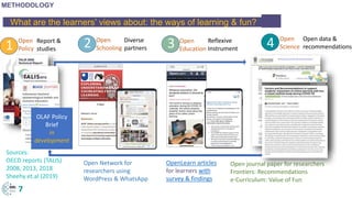 What are the learners’ views about: the ways of learning & fun? .
Open Network for
researchers using
WordPress & WhatsApp
OpenLearn articles
for learners with
survey & findings
1 2 3 4Open
Policy
Open
Science
Open
Schooling
Open
Education
7
Open journal paper for researchers
Frontiers: Recommendations
e-Curriculum: Value of Fun
Open data &
recommendations
Reflexive
Instrument
Diverse
partners
Report &
studies
OLAF Policy
Brief
in
development
METHODOLOGY
Sources:
OECD reports (TALIS)
2008, 2013, 2018
Sheehy et.al (2019)
 