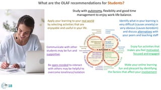 What are the OLAF recommendations for Students?
Apply your learning to your real world
by selecting activities that are
enjoyable and useful in your life.
Enjoy fun activities that
makes you feel motivated,
focused and engaged
Be open-minded to interact
with others may be helpful to
overcome loneliness/isolation
Make your online learning
fun and pleasant by identifying
the factors that affect your involvement
Identify what in your learning is
very difficult (causes anxiety) or
very obvious (causes boredom)
and discuss alternatives with
your peers and teaching staff
Study with autonomy, flexibility and good time
management to enjoy work-life balance.
Communicate with other
students may be fun and
supportive.
18
 