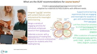 What are the OLAF recommendations for course teams?
Integrate "real life" activities
with content that are useful
and practical for meaningful
online learning
Offer a selection of material
with interactive tasks (games,
cards, maps, graphic, áudio,
video, diagram, quizzes)
Design a variety of
engaging activities for
individuals and groups
based on their preferences.
Create a personalised learning environment with
adaptive fun materials to help students with different needs.
Elaborate a course with a
balanced mix of reading text,
interactive resources and practical
projects for students who find
reading boring
Support online learning
experiences that are engaging
and meaningful for students to
gain skills and knowledge at
their own pace
Link free choice fun activities
to small learning goals for
students to see their
progress
20
Source:rawpixel Creative Commons
 