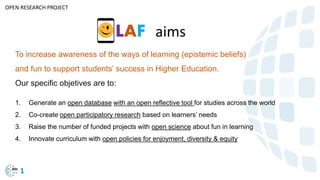Okada (2018)
To increase awareness of the ways of learning (epistemic beliefs)
and fun to support students’ success in Higher Education.
Our specific objetives are to:
1. Generate an open database with an open reflective tool for studies across the world
2. Co-create open participatory research based on learners’ needs
3. Raise the number of funded projects with open science about fun in learning
4. Innovate curriculum with open policies for enjoyment, diversity & equity
OPEN RESEARCH PROJECT
LAF aims
1
 