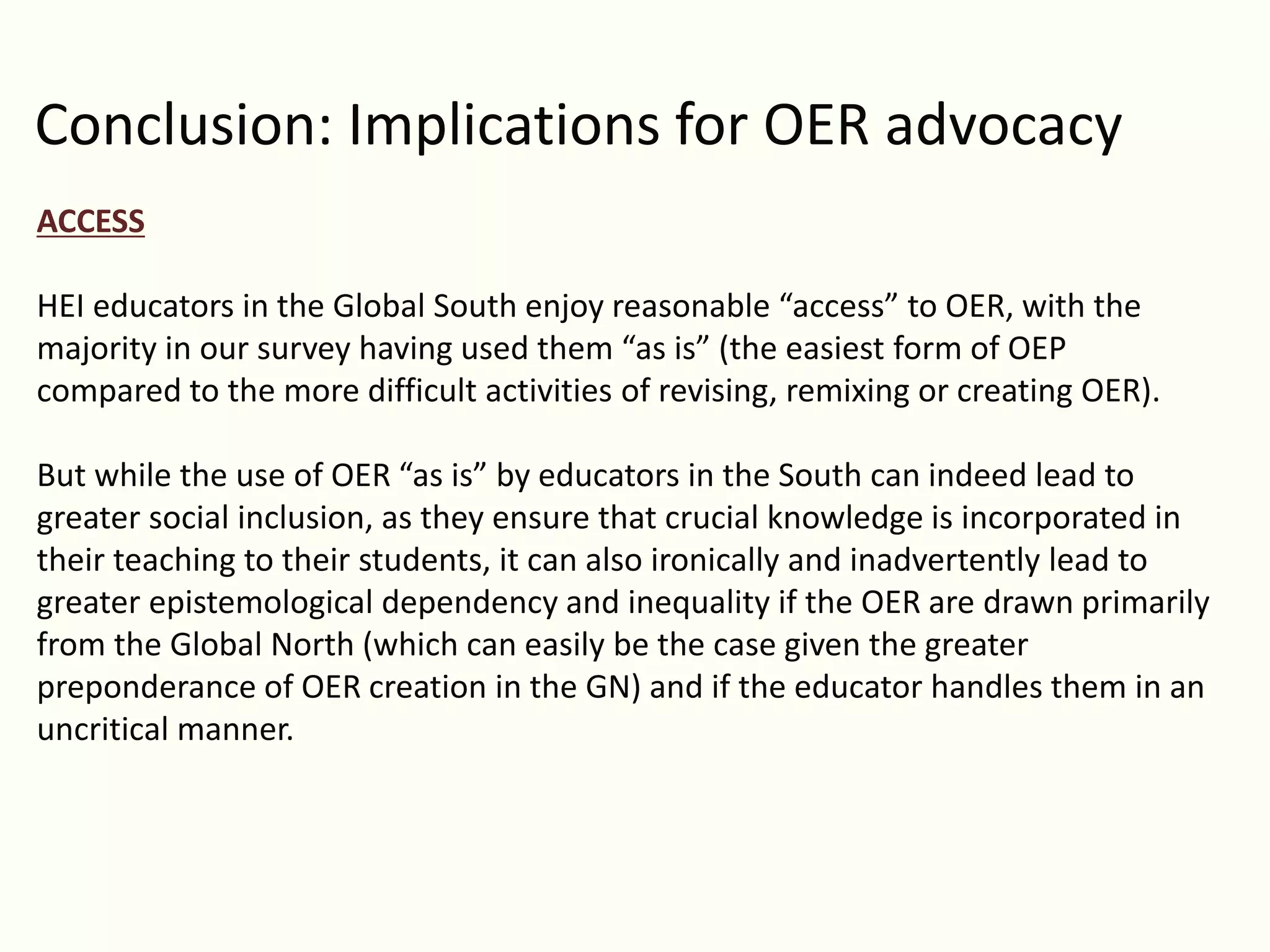Conclusion: Implications for OER advocacy
ACCESS
HEI educators in the Global South enjoy reasonable “access” to OER, with the
majority in our survey having used them “as is” (the easiest form of OEP
compared to the more difficult activities of revising, remixing or creating OER).
But while the use of OER “as is” by educators in the South can indeed lead to
greater social inclusion, as they ensure that crucial knowledge is incorporated in
their teaching to their students, it can also ironically and inadvertently lead to
greater epistemological dependency and inequality if the OER are drawn primarily
from the Global North (which can easily be the case given the greater
preponderance of OER creation in the GN) and if the educator handles them in an
uncritical manner.
 