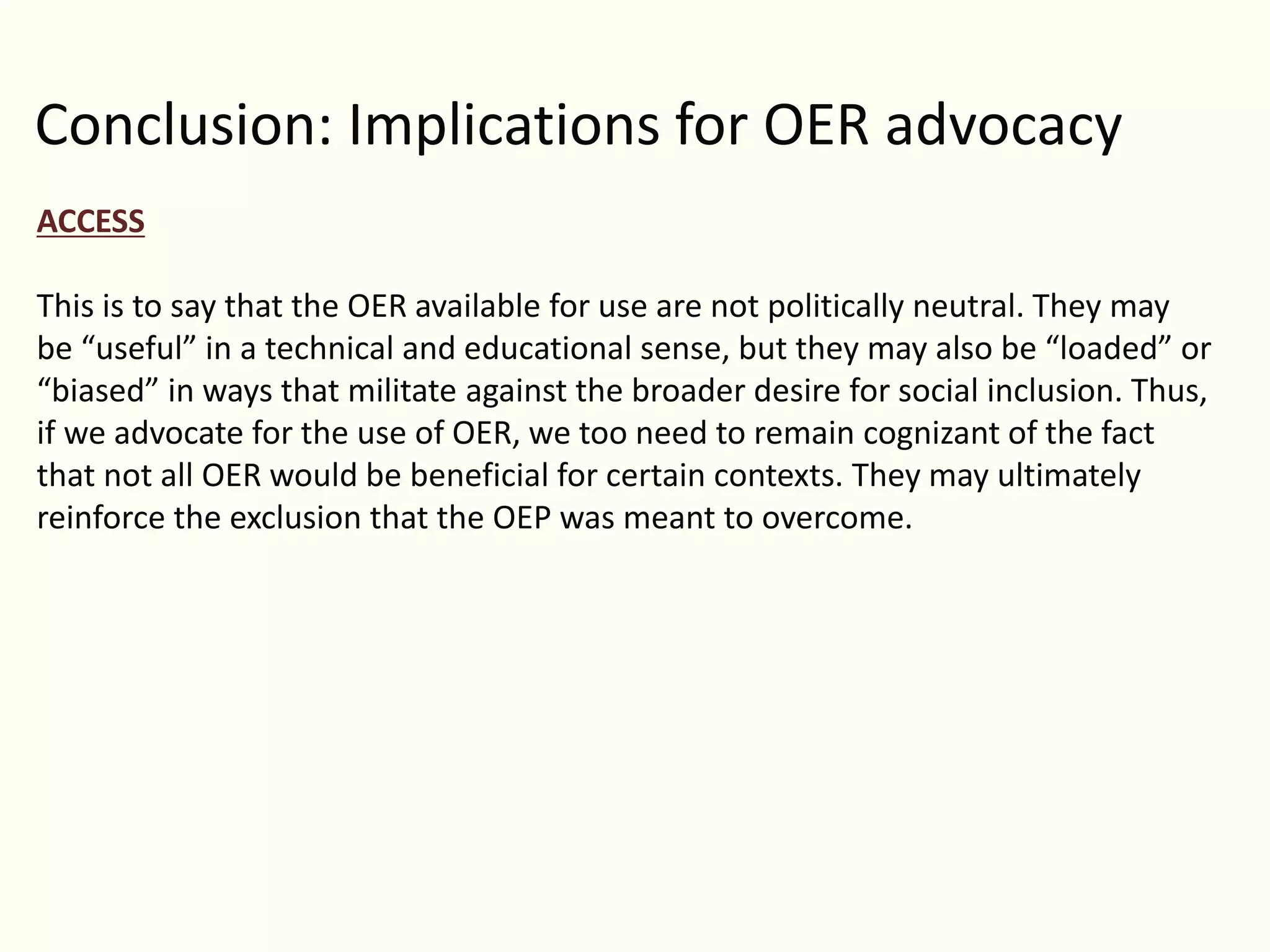 Conclusion: Implications for OER advocacy
ACCESS
This is to say that the OER available for use are not politically neutral. They may
be “useful” in a technical and educational sense, but they may also be “loaded” or
“biased” in ways that militate against the broader desire for social inclusion. Thus,
if we advocate for the use of OER, we too need to remain cognizant of the fact
that not all OER would be beneficial for certain contexts. They may ultimately
reinforce the exclusion that the OEP was meant to overcome.
 