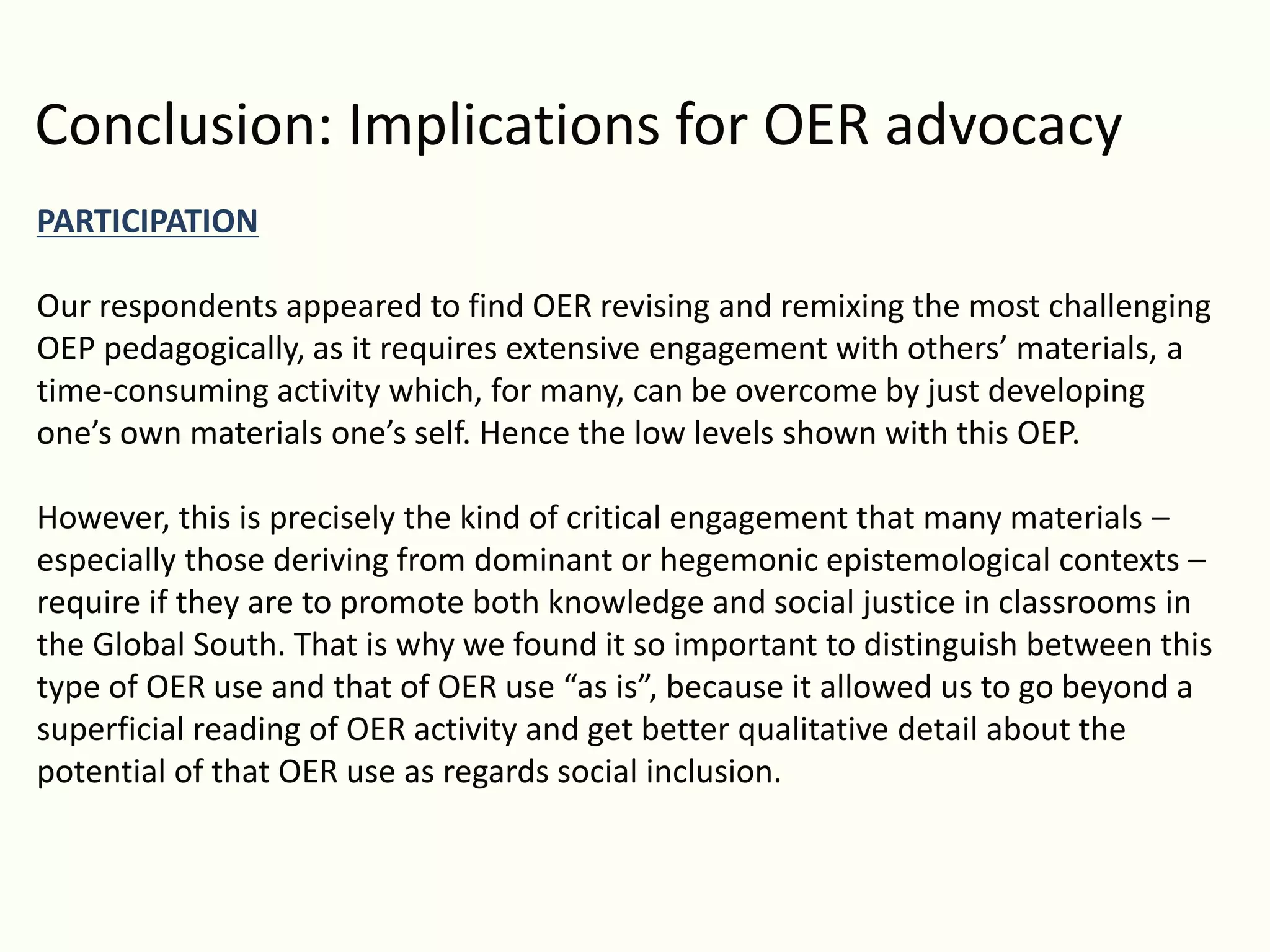 Conclusion: Implications for OER advocacy
PARTICIPATION
Our respondents appeared to find OER revising and remixing the most challenging
OEP pedagogically, as it requires extensive engagement with others’ materials, a
time-consuming activity which, for many, can be overcome by just developing
one’s own materials one’s self. Hence the low levels shown with this OEP.
However, this is precisely the kind of critical engagement that many materials –
especially those deriving from dominant or hegemonic epistemological contexts –
require if they are to promote both knowledge and social justice in classrooms in
the Global South. That is why we found it so important to distinguish between this
type of OER use and that of OER use “as is”, because it allowed us to go beyond a
superficial reading of OER activity and get better qualitative detail about the
potential of that OER use as regards social inclusion.
 
