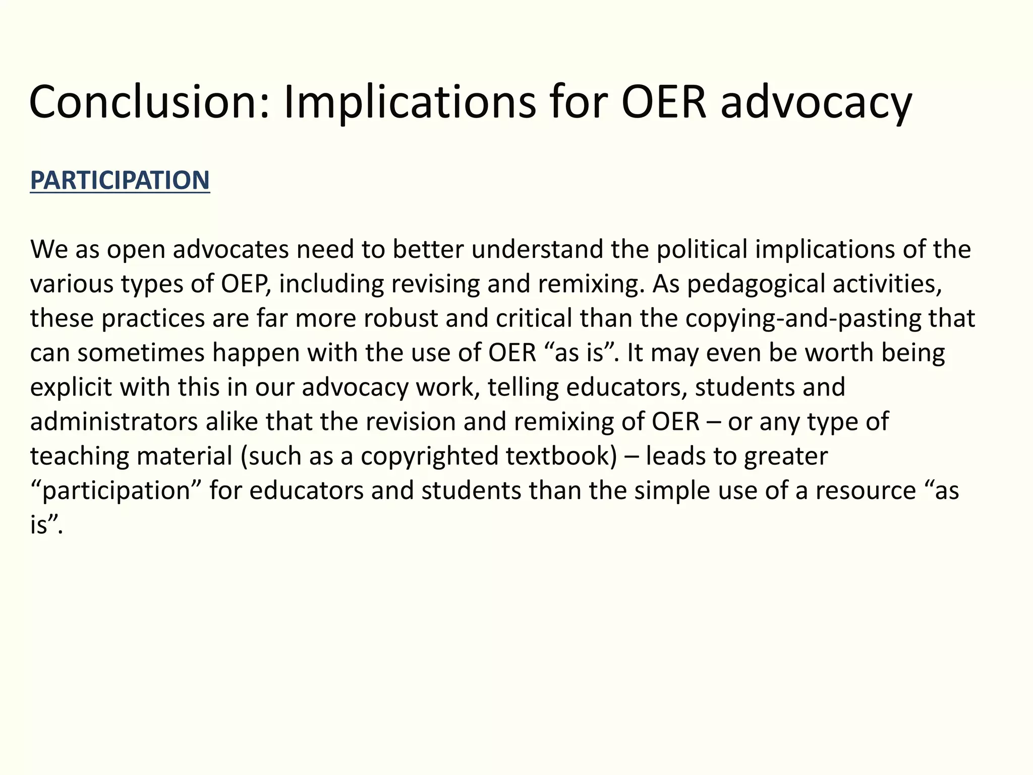 Conclusion: Implications for OER advocacy
PARTICIPATION
We as open advocates need to better understand the political implications of the
various types of OEP, including revising and remixing. As pedagogical activities,
these practices are far more robust and critical than the copying-and-pasting that
can sometimes happen with the use of OER “as is”. It may even be worth being
explicit with this in our advocacy work, telling educators, students and
administrators alike that the revision and remixing of OER – or any type of
teaching material (such as a copyrighted textbook) – leads to greater
“participation” for educators and students than the simple use of a resource “as
is”.
 