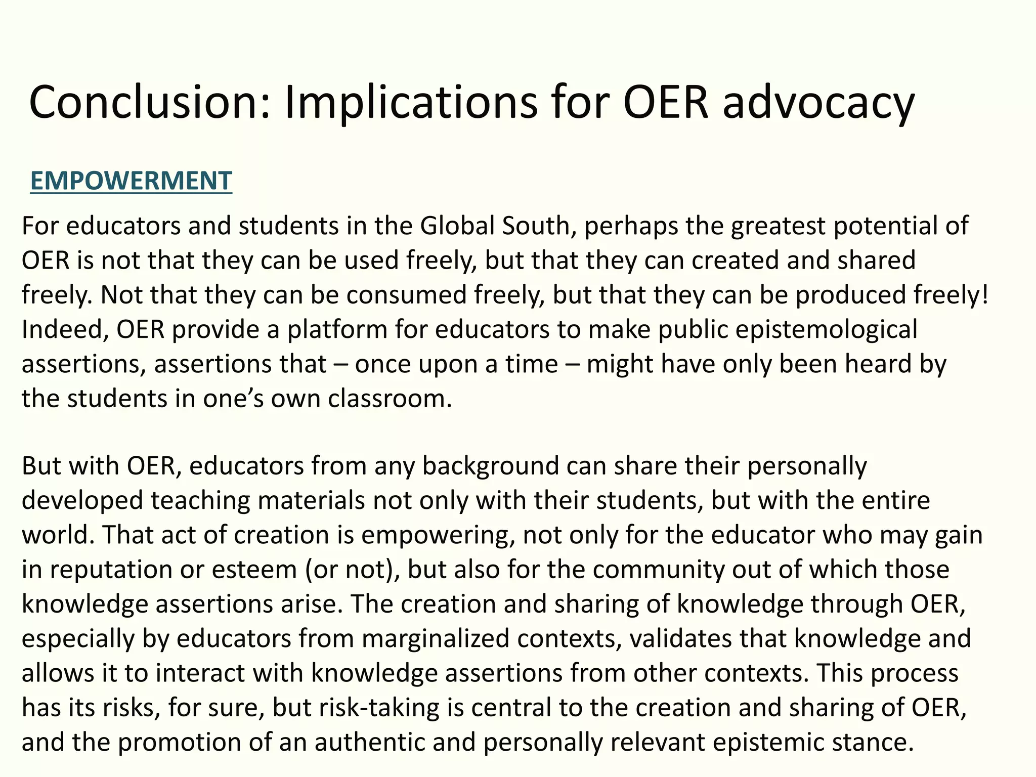 Conclusion: Implications for OER advocacy
EMPOWERMENT
For educators and students in the Global South, perhaps the greatest potential of
OER is not that they can be used freely, but that they can created and shared
freely. Not that they can be consumed freely, but that they can be produced freely!
Indeed, OER provide a platform for educators to make public epistemological
assertions, assertions that – once upon a time – might have only been heard by
the students in one’s own classroom.
But with OER, educators from any background can share their personally
developed teaching materials not only with their students, but with the entire
world. That act of creation is empowering, not only for the educator who may gain
in reputation or esteem (or not), but also for the community out of which those
knowledge assertions arise. The creation and sharing of knowledge through OER,
especially by educators from marginalized contexts, validates that knowledge and
allows it to interact with knowledge assertions from other contexts. This process
has its risks, for sure, but risk-taking is central to the creation and sharing of OER,
and the promotion of an authentic and personally relevant epistemic stance.
 