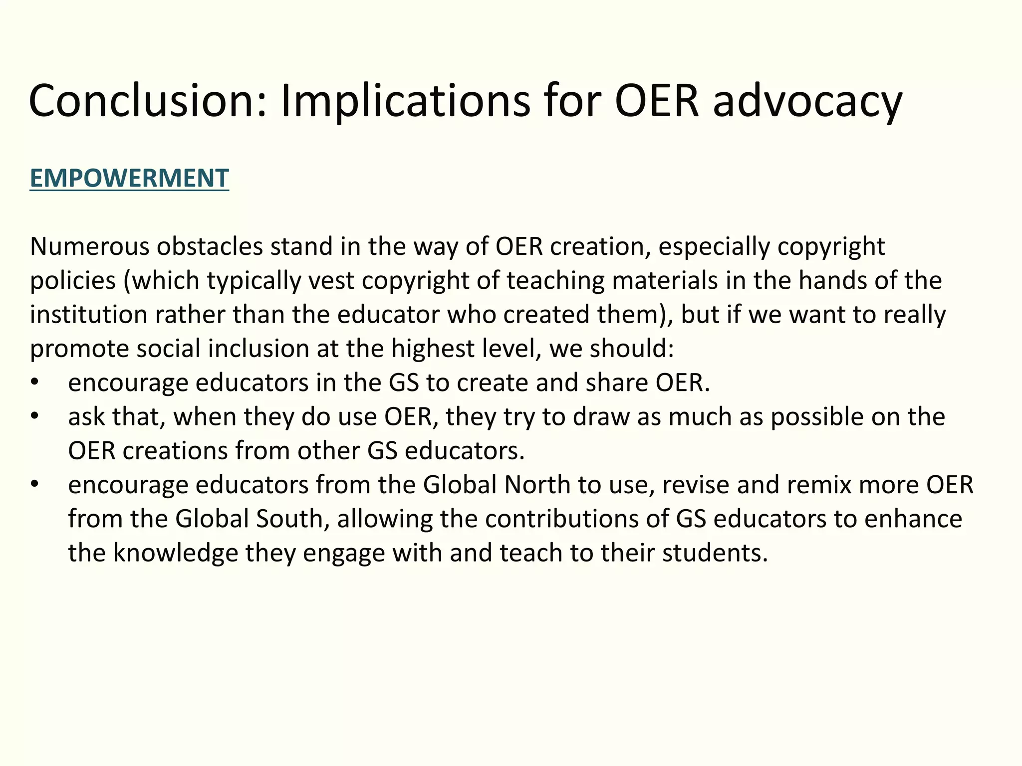 Conclusion: Implications for OER advocacy
EMPOWERMENT
Numerous obstacles stand in the way of OER creation, especially copyright
policies (which typically vest copyright of teaching materials in the hands of the
institution rather than the educator who created them), but if we want to really
promote social inclusion at the highest level, we should:
• encourage educators in the GS to create and share OER.
• ask that, when they do use OER, they try to draw as much as possible on the
OER creations from other GS educators.
• encourage educators from the Global North to use, revise and remix more OER
from the Global South, allowing the contributions of GS educators to enhance
the knowledge they engage with and teach to their students.
 