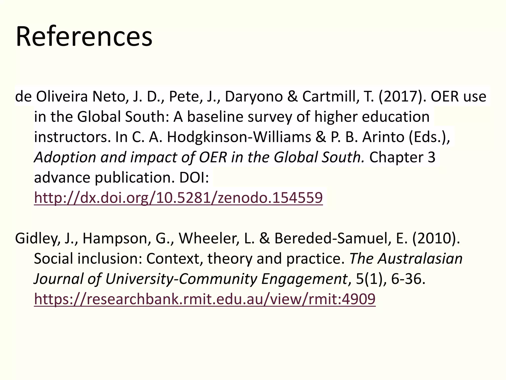 References
de Oliveira Neto, J. D., Pete, J., Daryono & Cartmill, T. (2017). OER use
in the Global South: A baseline survey of higher education
instructors. In C. A. Hodgkinson-Williams & P. B. Arinto (Eds.),
Adoption and impact of OER in the Global South. Chapter 3
advance publication. DOI:
http://dx.doi.org/10.5281/zenodo.154559
Gidley, J., Hampson, G., Wheeler, L. & Bereded-Samuel, E. (2010).
Social inclusion: Context, theory and practice. The Australasian
Journal of University-Community Engagement, 5(1), 6-36.
https://researchbank.rmit.edu.au/view/rmit:4909
 