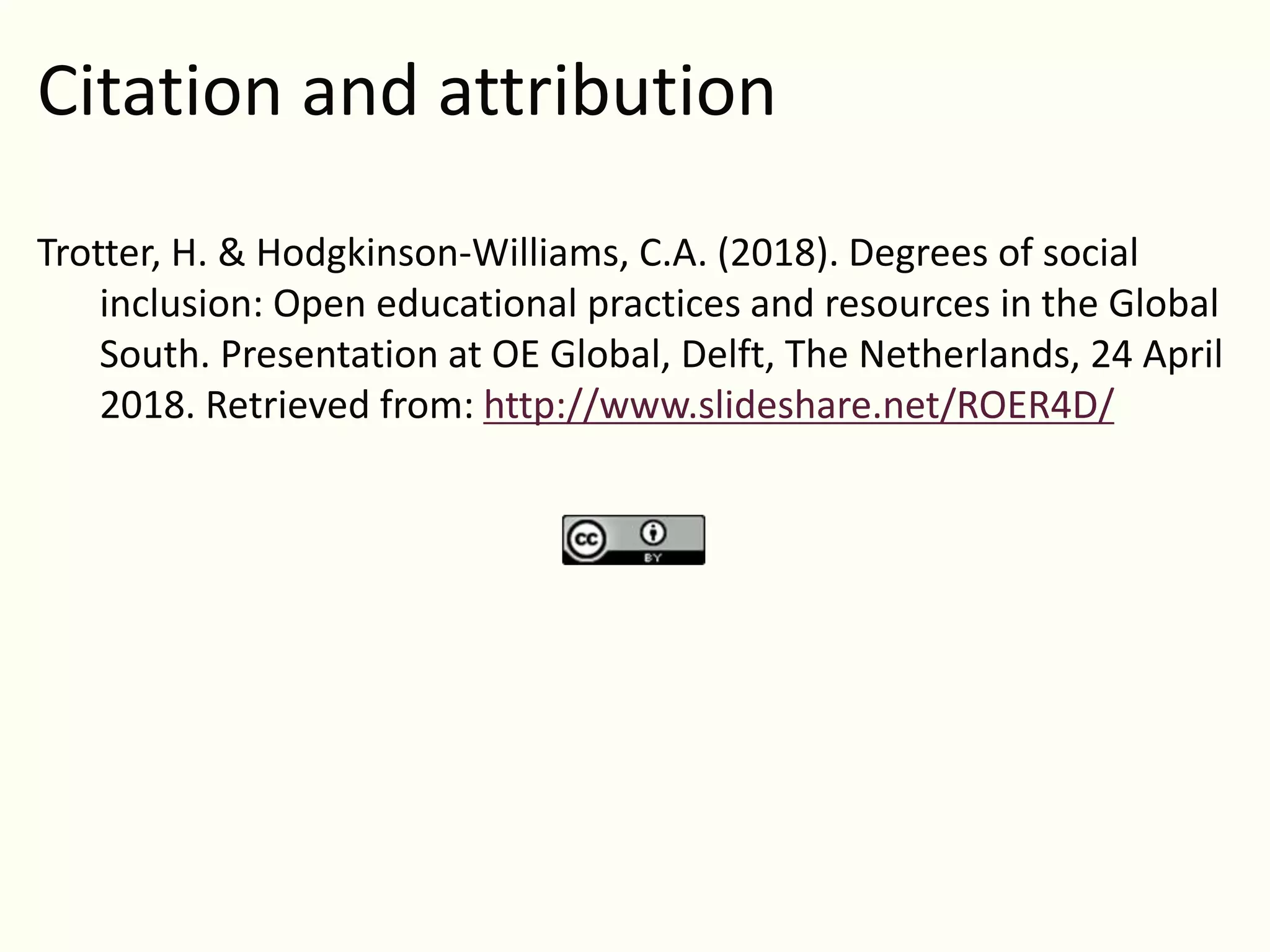 Citation and attribution
Trotter, H. & Hodgkinson-Williams, C.A. (2018). Degrees of social
inclusion: Open educational practices and resources in the Global
South. Presentation at OE Global, Delft, The Netherlands, 24 April
2018. Retrieved from: http://www.slideshare.net/ROER4D/
 