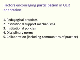 Factors encouraging participation in OER
adaptation
1. Pedagogical practices
2. Institutional support mechanisms
3. Institutional policies
4. Disciplinary norms
5. Collaboration (including communities of practice)
 
