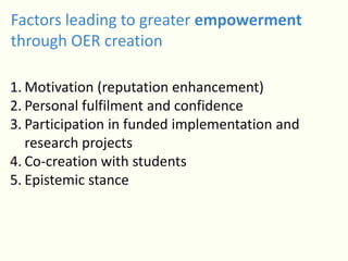 Factors leading to greater empowerment
through OER creation
1. Motivation (reputation enhancement)
2. Personal fulfilment and confidence
3. Participation in funded implementation and
research projects
4. Co-creation with students
5. Epistemic stance
 