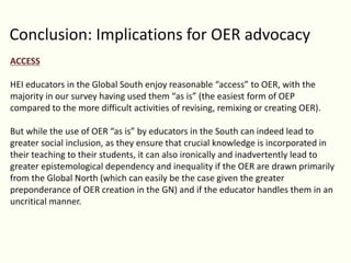 Conclusion: Implications for OER advocacy
ACCESS
HEI educators in the Global South enjoy reasonable “access” to OER, with the
majority in our survey having used them “as is” (the easiest form of OEP
compared to the more difficult activities of revising, remixing or creating OER).
But while the use of OER “as is” by educators in the South can indeed lead to
greater social inclusion, as they ensure that crucial knowledge is incorporated in
their teaching to their students, it can also ironically and inadvertently lead to
greater epistemological dependency and inequality if the OER are drawn primarily
from the Global North (which can easily be the case given the greater
preponderance of OER creation in the GN) and if the educator handles them in an
uncritical manner.
 