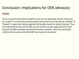 Conclusion: Implications for OER advocacy
ACCESS
This is to say that the OER available for use are not politically neutral. They may
be “useful” in a technical and educational sense, but they may also be “loaded” or
“biased” in ways that militate against the broader desire for social inclusion. Thus,
if we advocate for the use of OER, we too need to remain cognizant of the fact
that not all OER would be beneficial for certain contexts. They may ultimately
reinforce the exclusion that the OEP was meant to overcome.
 