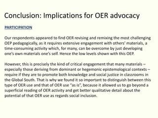 Conclusion: Implications for OER advocacy
PARTICIPATION
Our respondents appeared to find OER revising and remixing the most challenging
OEP pedagogically, as it requires extensive engagement with others’ materials, a
time-consuming activity which, for many, can be overcome by just developing
one’s own materials one’s self. Hence the low levels shown with this OEP.
However, this is precisely the kind of critical engagement that many materials –
especially those deriving from dominant or hegemonic epistemological contexts –
require if they are to promote both knowledge and social justice in classrooms in
the Global South. That is why we found it so important to distinguish between this
type of OER use and that of OER use “as is”, because it allowed us to go beyond a
superficial reading of OER activity and get better qualitative detail about the
potential of that OER use as regards social inclusion.
 