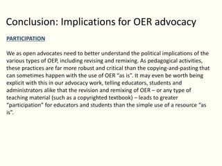 Conclusion: Implications for OER advocacy
PARTICIPATION
We as open advocates need to better understand the political implications of the
various types of OEP, including revising and remixing. As pedagogical activities,
these practices are far more robust and critical than the copying-and-pasting that
can sometimes happen with the use of OER “as is”. It may even be worth being
explicit with this in our advocacy work, telling educators, students and
administrators alike that the revision and remixing of OER – or any type of
teaching material (such as a copyrighted textbook) – leads to greater
“participation” for educators and students than the simple use of a resource “as
is”.
 