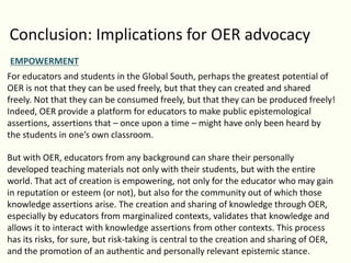 Conclusion: Implications for OER advocacy
EMPOWERMENT
For educators and students in the Global South, perhaps the greatest potential of
OER is not that they can be used freely, but that they can created and shared
freely. Not that they can be consumed freely, but that they can be produced freely!
Indeed, OER provide a platform for educators to make public epistemological
assertions, assertions that – once upon a time – might have only been heard by
the students in one’s own classroom.
But with OER, educators from any background can share their personally
developed teaching materials not only with their students, but with the entire
world. That act of creation is empowering, not only for the educator who may gain
in reputation or esteem (or not), but also for the community out of which those
knowledge assertions arise. The creation and sharing of knowledge through OER,
especially by educators from marginalized contexts, validates that knowledge and
allows it to interact with knowledge assertions from other contexts. This process
has its risks, for sure, but risk-taking is central to the creation and sharing of OER,
and the promotion of an authentic and personally relevant epistemic stance.
 