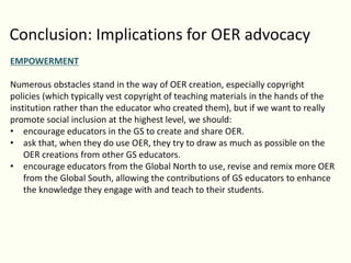 Conclusion: Implications for OER advocacy
EMPOWERMENT
Numerous obstacles stand in the way of OER creation, especially copyright
policies (which typically vest copyright of teaching materials in the hands of the
institution rather than the educator who created them), but if we want to really
promote social inclusion at the highest level, we should:
• encourage educators in the GS to create and share OER.
• ask that, when they do use OER, they try to draw as much as possible on the
OER creations from other GS educators.
• encourage educators from the Global North to use, revise and remix more OER
from the Global South, allowing the contributions of GS educators to enhance
the knowledge they engage with and teach to their students.
 