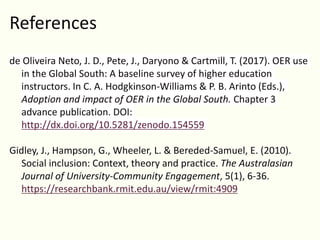 References
de Oliveira Neto, J. D., Pete, J., Daryono & Cartmill, T. (2017). OER use
in the Global South: A baseline survey of higher education
instructors. In C. A. Hodgkinson-Williams & P. B. Arinto (Eds.),
Adoption and impact of OER in the Global South. Chapter 3
advance publication. DOI:
http://dx.doi.org/10.5281/zenodo.154559
Gidley, J., Hampson, G., Wheeler, L. & Bereded-Samuel, E. (2010).
Social inclusion: Context, theory and practice. The Australasian
Journal of University-Community Engagement, 5(1), 6-36.
https://researchbank.rmit.edu.au/view/rmit:4909
 