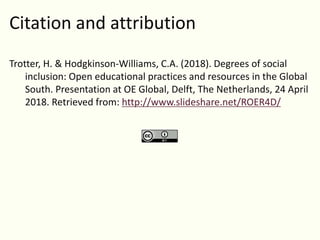 Citation and attribution
Trotter, H. & Hodgkinson-Williams, C.A. (2018). Degrees of social
inclusion: Open educational practices and resources in the Global
South. Presentation at OE Global, Delft, The Netherlands, 24 April
2018. Retrieved from: http://www.slideshare.net/ROER4D/
 