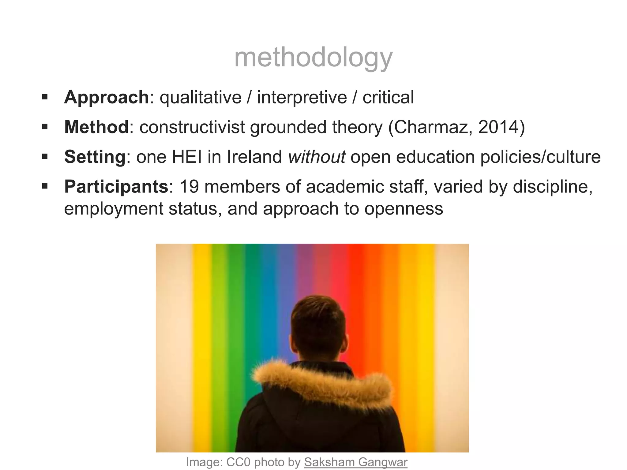 Image: CC0 photo by Saksham Gangwar
methodology
 Approach: qualitative / interpretive / critical
 Method: constructivist grounded theory (Charmaz, 2014)
 Setting: one HEI in Ireland without open education policies/culture
 Participants: 19 members of academic staff, varied by discipline,
employment status, and approach to openness
 