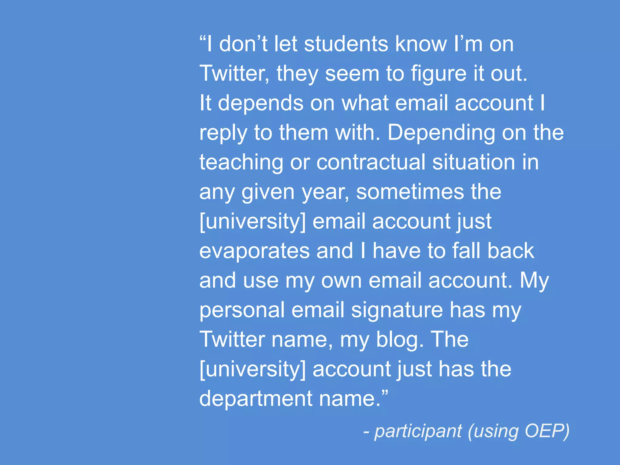 “I don’t let students know I’m on
Twitter, they seem to figure it out.
It depends on what email account I
reply to them with. Depending on the
teaching or contractual situation in
any given year, sometimes the
[university] email account just
evaporates and I have to fall back
and use my own email account. My
personal email signature has my
Twitter name, my blog. The
[university] account just has the
department name.”
- participant (using OEP)
 