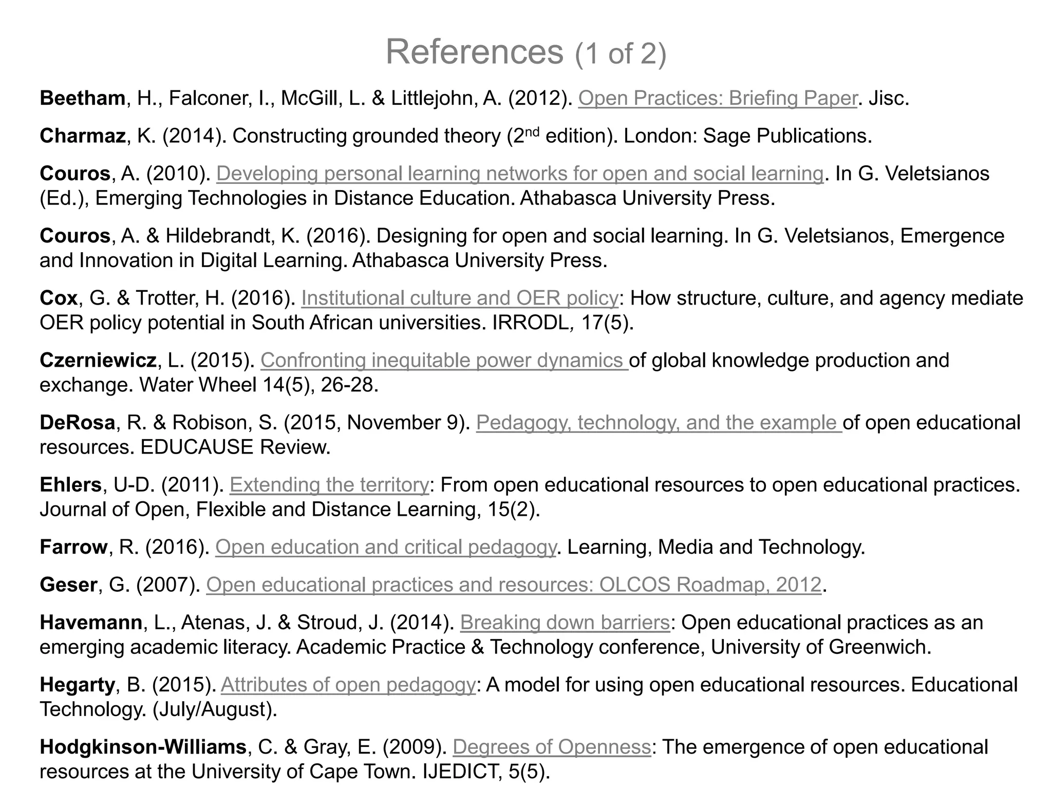 Beetham, H., Falconer, I., McGill, L. & Littlejohn, A. (2012). Open Practices: Briefing Paper. Jisc.
Charmaz, K. (2014). Constructing grounded theory (2nd edition). London: Sage Publications.
Couros, A. (2010). Developing personal learning networks for open and social learning. In G. Veletsianos
(Ed.), Emerging Technologies in Distance Education. Athabasca University Press.
Couros, A. & Hildebrandt, K. (2016). Designing for open and social learning. In G. Veletsianos, Emergence
and Innovation in Digital Learning. Athabasca University Press.
Cox, G. & Trotter, H. (2016). Institutional culture and OER policy: How structure, culture, and agency mediate
OER policy potential in South African universities. IRRODL, 17(5).
Czerniewicz, L. (2015). Confronting inequitable power dynamics of global knowledge production and
exchange. Water Wheel 14(5), 26-28.
DeRosa, R. & Robison, S. (2015, November 9). Pedagogy, technology, and the example of open educational
resources. EDUCAUSE Review.
Ehlers, U-D. (2011). Extending the territory: From open educational resources to open educational practices.
Journal of Open, Flexible and Distance Learning, 15(2).
Farrow, R. (2016). Open education and critical pedagogy. Learning, Media and Technology.
Geser, G. (2007). Open educational practices and resources: OLCOS Roadmap, 2012.
Havemann, L., Atenas, J. & Stroud, J. (2014). Breaking down barriers: Open educational practices as an
emerging academic literacy. Academic Practice & Technology conference, University of Greenwich.
Hegarty, B. (2015). Attributes of open pedagogy: A model for using open educational resources. Educational
Technology. (July/August).
Hodgkinson-Williams, C. & Gray, E. (2009). Degrees of Openness: The emergence of open educational
resources at the University of Cape Town. IJEDICT, 5(5).
References (1 of 2)
 