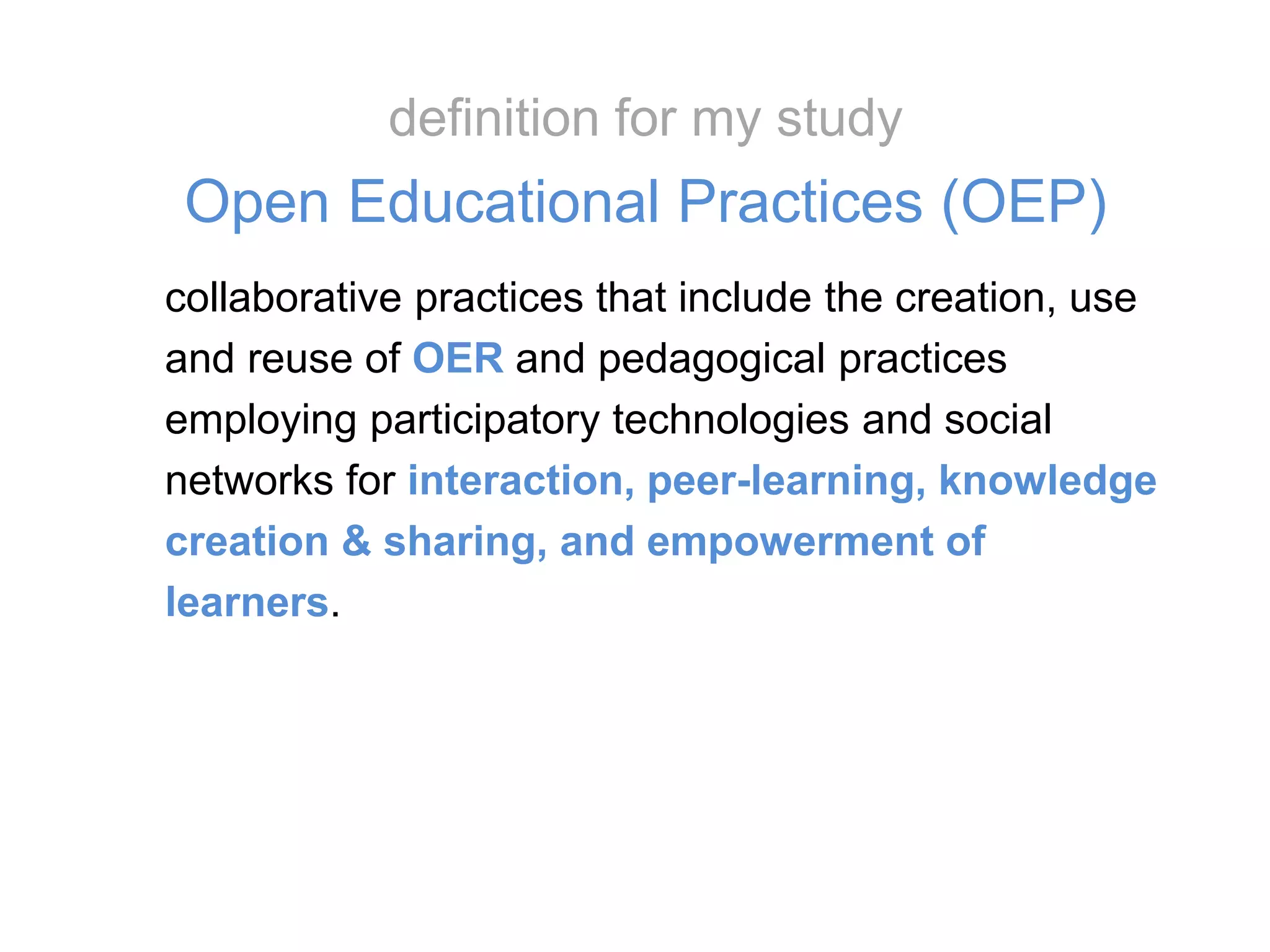 collaborative practices that include the creation, use
and reuse of OER and pedagogical practices
employing participatory technologies and social
networks for interaction, peer-learning, knowledge
creation & sharing, and empowerment of
learners.
definition for my study
Open Educational Practices (OEP)
 