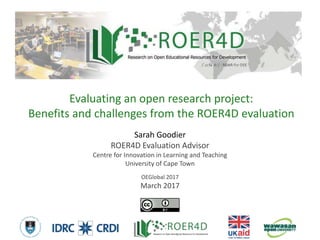 Sarah Goodier
ROER4D Evaluation Advisor
Centre for Innovation in Learning and Teaching
University of Cape Town
OEGlobal 2017
March 2017
Evaluating an open research project:
Benefits and challenges from the ROER4D evaluation
3/10/20171
 