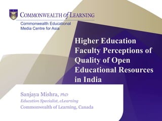 Commonwealth Educational
Media Centre for Asia
Higher Education
Faculty Perceptions of
Quality of Open
Educational Resources
in India
Sanjaya Mishra, PhD
Education Specialist, eLearning
Commonwealth of Learning, Canada
 