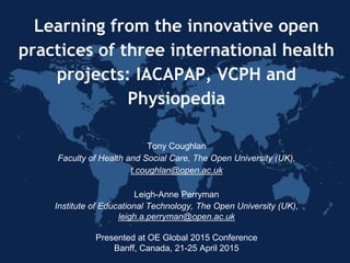 Learning from the innovative open
practices of three international health
projects: IACAPAP, VCPH and
Physiopedia
Tony Coughlan
Faculty of Health and Social Care, The Open University (UK),
t.coughlan@open.ac.uk
Leigh-Anne Perryman
Institute of Educational Technology, The Open University (UK),
leigh.a.perryman@open.ac.uk
Presented at OE Global 2015 Conference
Banff, Canada, 21-25 April 2015
 