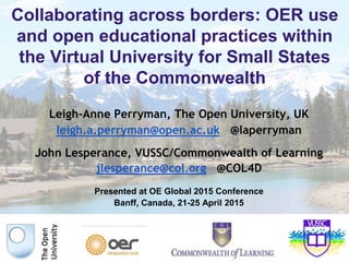 Collaborating across borders: OER use
and open educational practices within
the Virtual University for Small States
of the Commonwealth
Leigh-Anne Perryman, The Open University, UK
leigh.a.perryman@open.ac.uk @laperryman
John Lesperance, VUSSC/Commonwealth of Learning
jlesperance@col.org @COL4D
Presented at OE Global 2015 Conference
Banff, Canada, 21-25 April 2015
 
