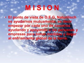 M I S I O N El punto de vista de O.E.G. Naturilisch es ayudarnos mutuamente, es decir empezar por cada uno de nosotros ayudando y apoyando a las personas y empresas para tomar medidas y llegar al enfriamiento global de la tierra. 
