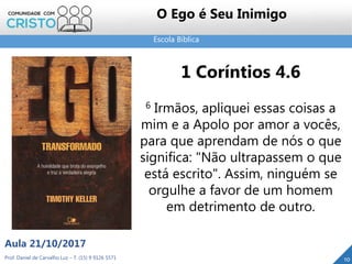Escola Bíblica
Prof. Daniel de Carvalho Luz – T. (15) 9 9126 5571
Aula 21/10/2017
10
O Ego é Seu Inimigo
1 Coríntios 4.6
6 Irmãos, apliquei essas coisas a
mim e a Apolo por amor a vocês,
para que aprendam de nós o que
significa: "Não ultrapassem o que
está escrito". Assim, ninguém se
orgulhe a favor de um homem
em detrimento de outro.
 