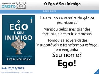Escola Bíblica
Prof. Daniel de Carvalho Luz – T. (15) 9 9126 5571
Aula 21/10/2017
11
O Ego é Seu Inimigo
Ele arruinou a carreira de gênios
promissores
Mandou pelos ares grandes
fortunas e destruiu empresas
Tornou as adversidades
insuportáveis e transformou esforço
em vergonha
Seu nome?
Ego!
 