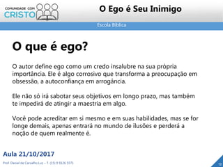 Escola Bíblica
Prof. Daniel de Carvalho Luz – T. (15) 9 9126 5571
Aula 21/10/2017
12
O Ego é Seu Inimigo
O que é ego?
O autor define ego como um credo insalubre na sua própria
importância. Ele é algo corrosivo que transforma a preocupação em
obsessão, a autoconfiança em arrogância.
Ele não só irá sabotar seus objetivos em longo prazo, mas também
te impedirá de atingir a maestria em algo.
Você pode acreditar em si mesmo e em suas habilidades, mas se for
longe demais, apenas entrará no mundo de ilusões e perderá a
noção de quem realmente é.
 
