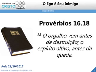 Escola Bíblica
Prof. Daniel de Carvalho Luz – T. (15) 9 9126 5571
Aula 21/10/2017
13
O Ego é Seu Inimigo
Provérbios 16.18
18 O orgulho vem antes
da destruição; o
espírito altivo, antes da
queda.
 